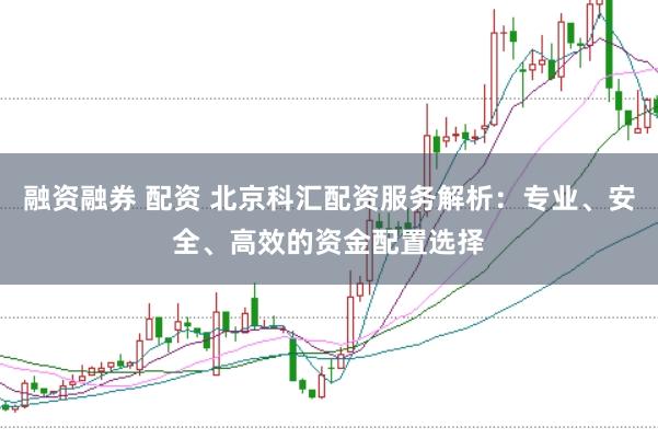 融资融券 配资 北京科汇配资服务解析：专业、安全、高效的资金配置选择