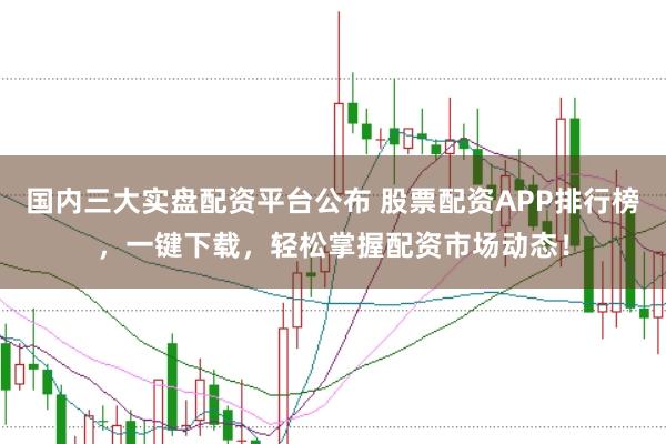 国内三大实盘配资平台公布 股票配资APP排行榜，一键下载，轻松掌握配资市场动态！