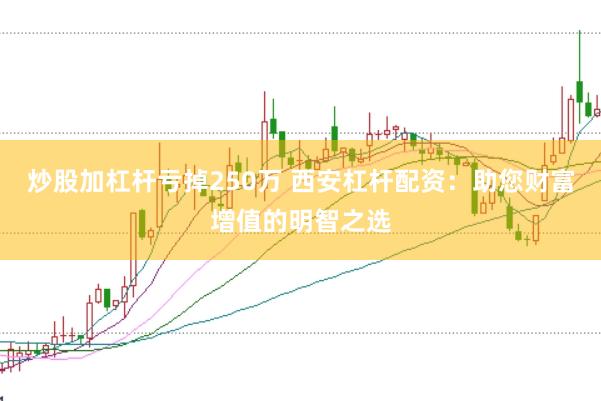 炒股加杠杆亏掉250万 西安杠杆配资：助您财富增值的明智之选