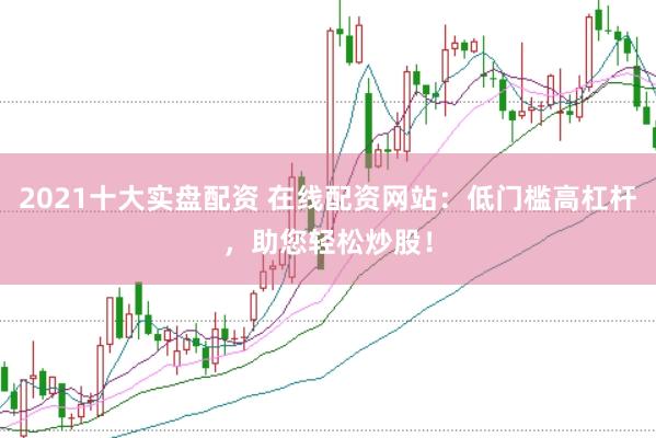2021十大实盘配资 在线配资网站：低门槛高杠杆，助您轻松炒股！