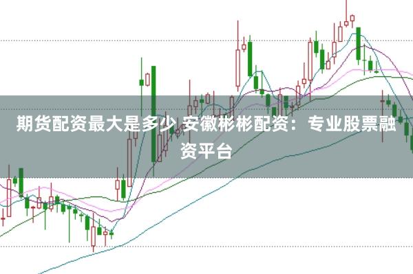期货配资最大是多少 安徽彬彬配资：专业股票融资平台
