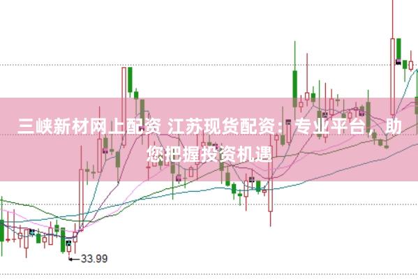 三峡新材网上配资 江苏现货配资：专业平台，助您把握投资机遇