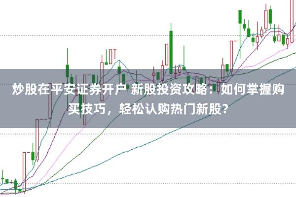炒股在平安证券开户 新股投资攻略：如何掌握购买技巧，轻松认购热门新股？