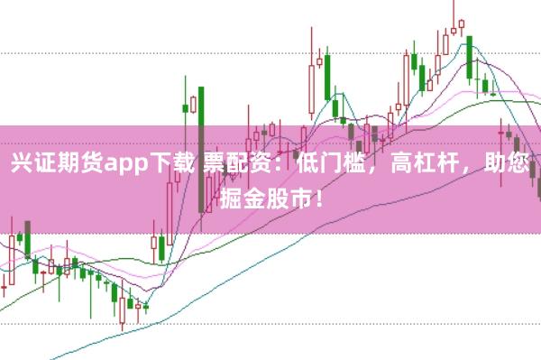 兴证期货app下载 票配资：低门槛，高杠杆，助您掘金股市！
