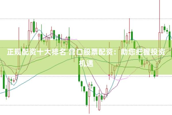 正规配资十大排名 营口股票配资：助您把握投资机遇