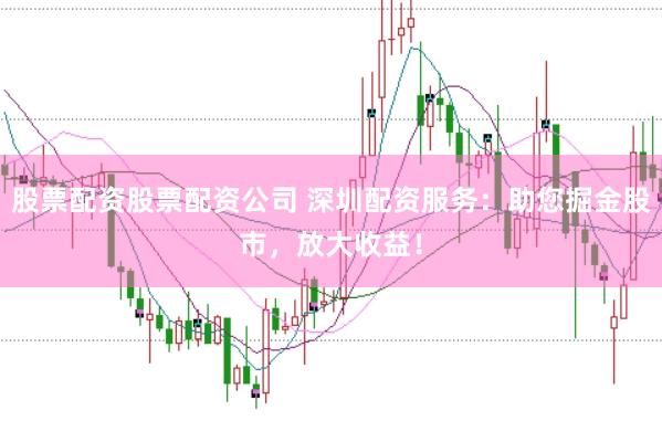 股票配资股票配资公司 深圳配资服务：助您掘金股市，放大收益！