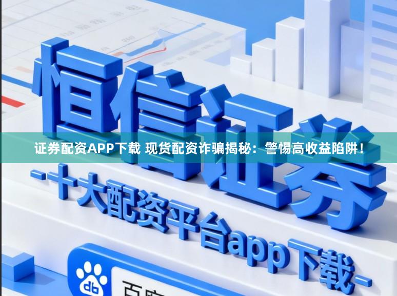 证券配资APP下载 现货配资诈骗揭秘：警惕高收益陷阱！