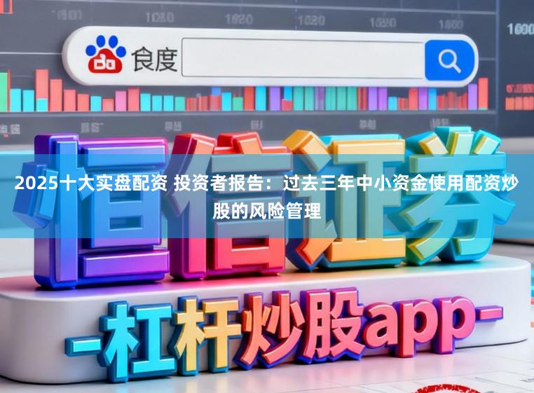 2025十大实盘配资 投资者报告：过去三年中小资金使用配资炒股的风险管理