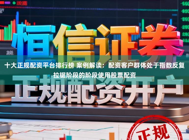 十大正规配资平台排行榜 案例解读：配资客户群体处于指数反复拉锯阶段的阶段使用股票配资