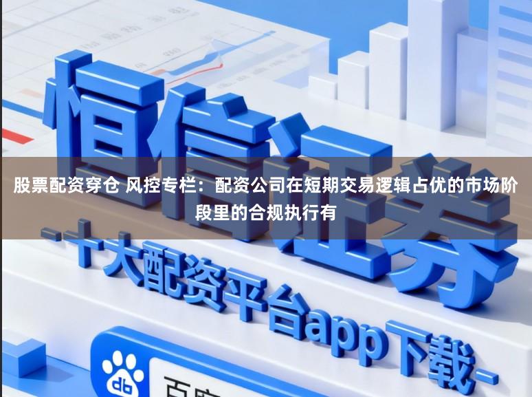 股票配资穿仓 风控专栏：配资公司在短期交易逻辑占优的市场阶段里的合规执行有