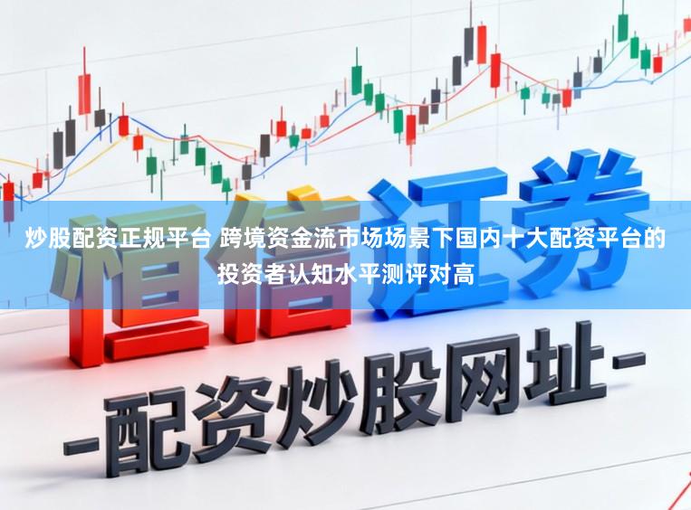 炒股配资正规平台 跨境资金流市场场景下国内十大配资平台的投资者认知水平测评对高