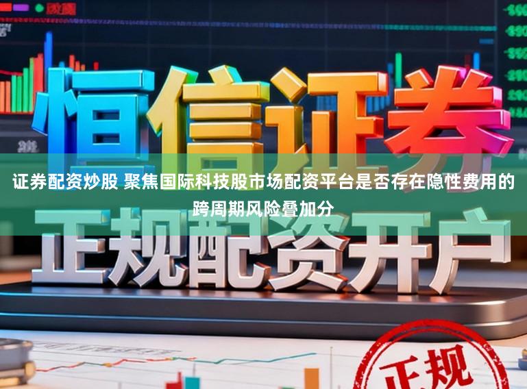 证券配资炒股 聚焦国际科技股市场配资平台是否存在隐性费用的跨周期风险叠加分