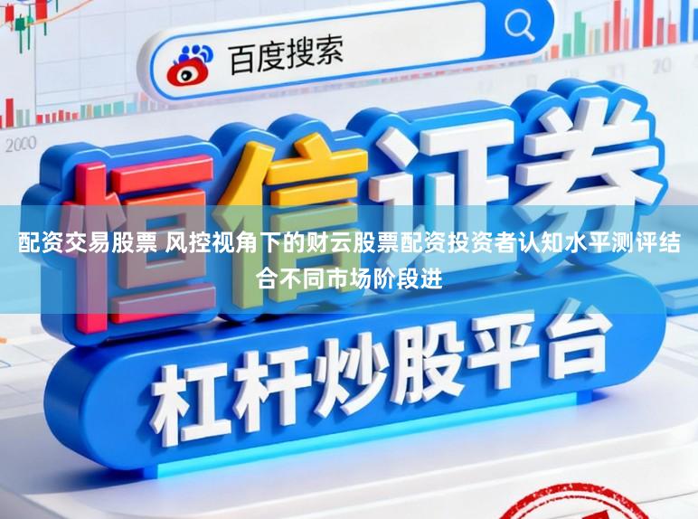 配资交易股票 风控视角下的财云股票配资投资者认知水平测评结合不同市场阶段进