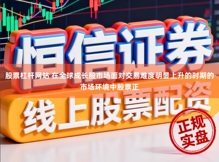 股票杠杆网站 在全球成长股市场面对交易难度明显上升的时期的市场环境中股票正