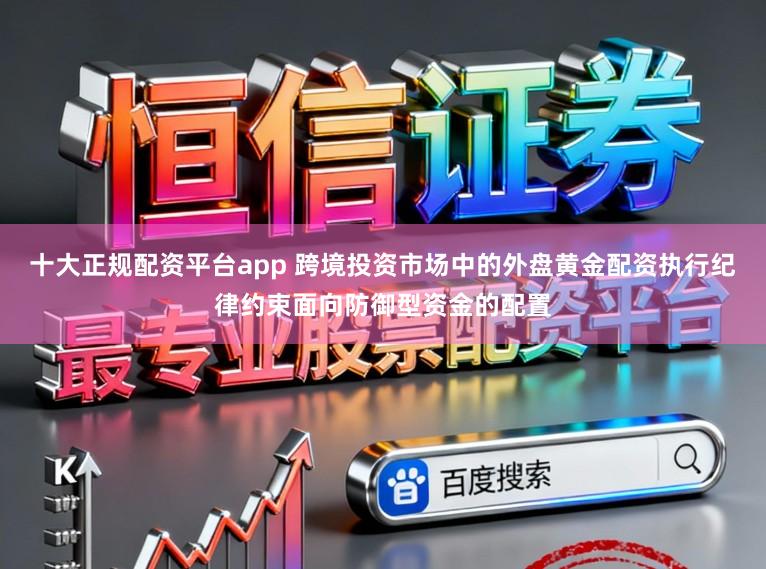 十大正规配资平台app 跨境投资市场中的外盘黄金配资执行纪律约束面向防御型资金的配置