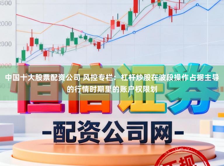 中国十大股票配资公司 风控专栏：杠杆炒股在波段操作占据主导的行情时期里的账户权限划