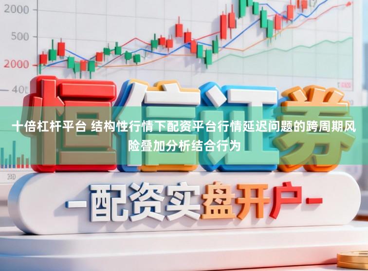 十倍杠杆平台 结构性行情下配资平台行情延迟问题的跨周期风险叠加分析结合行为