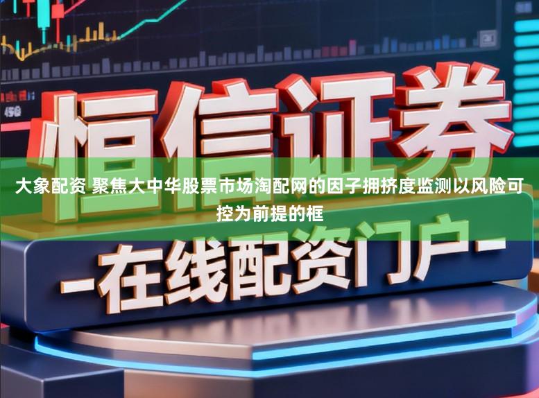 大象配资 聚焦大中华股票市场淘配网的因子拥挤度监测以风险可控为前提的框