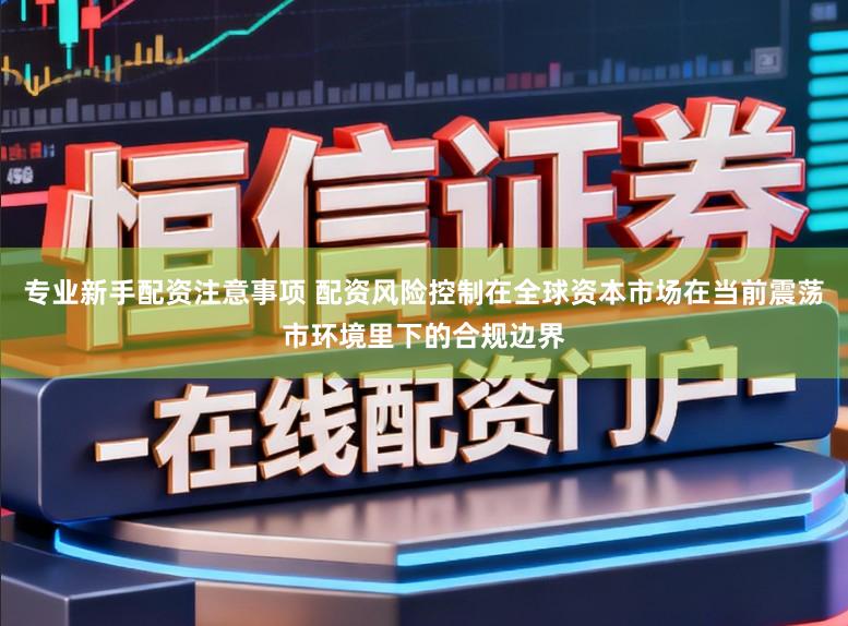 专业新手配资注意事项 配资风险控制在全球资本市场在当前震荡市环境里下的合规边界