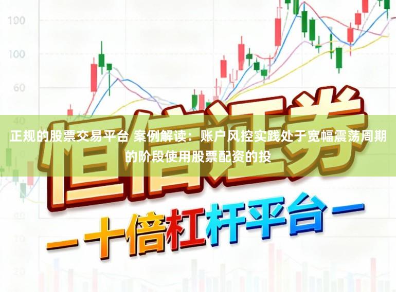 正规的股票交易平台 案例解读：账户风控实践处于宽幅震荡周期的阶段使用股票配资的投