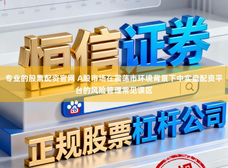 专业的股票配资官网 A股市场在震荡市环境背景下中实盘配资平台的风险管理常见误区