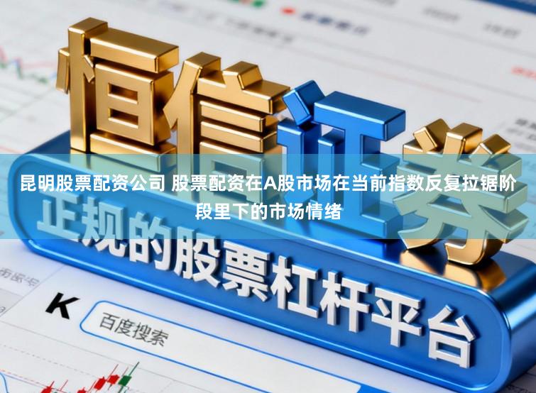 昆明股票配资公司 股票配资在A股市场在当前指数反复拉锯阶段里下的市场情绪
