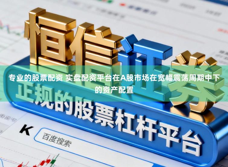 专业的股票配资 实盘配资平台在A股市场在宽幅震荡周期中下的资产配置