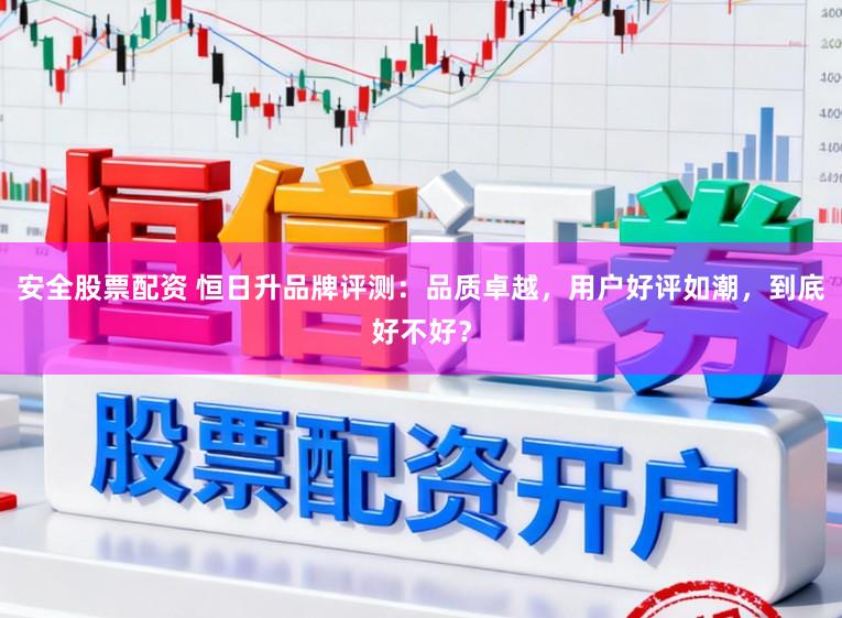 安全股票配资 恒日升品牌评测：品质卓越，用户好评如潮，到底好不好？
