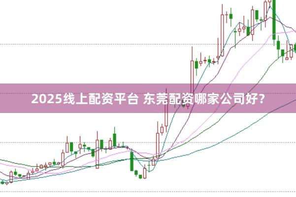 2025线上配资平台 东莞配资哪家公司好？