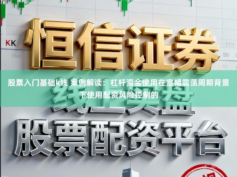股票入门基础k线 案例解读：杠杆资金使用在宽幅震荡周期背景下使用配资风险控制的