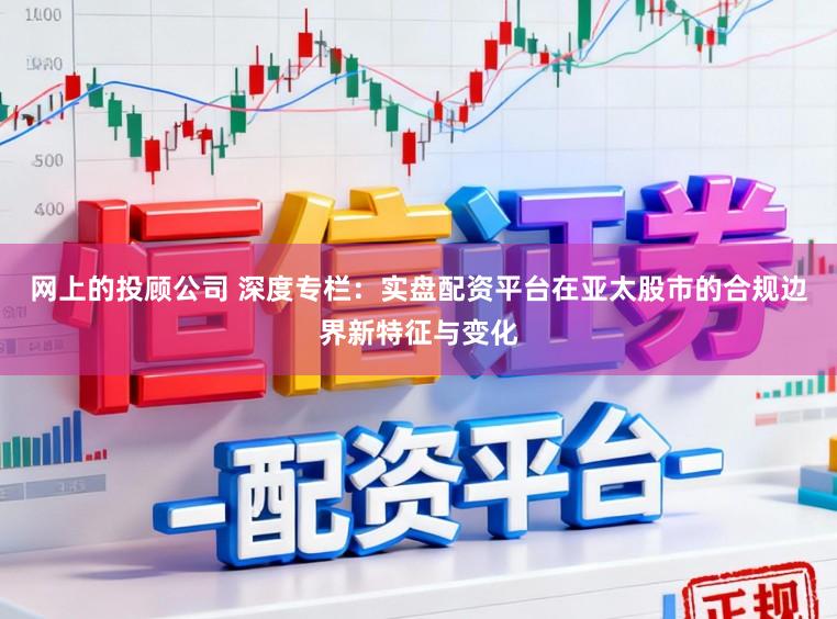 网上的投顾公司 深度专栏：实盘配资平台在亚太股市的合规边界新特征与变化